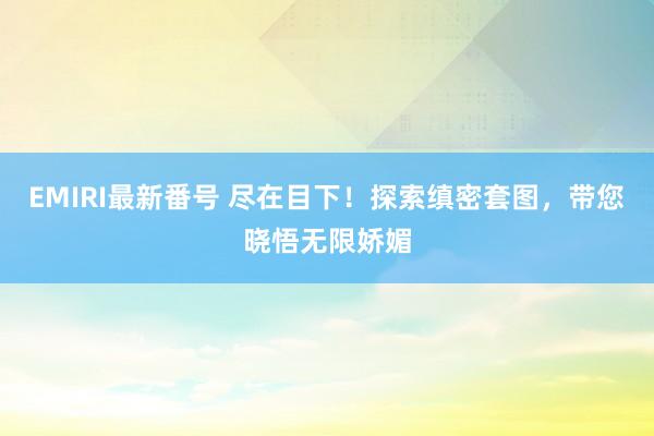 EMIRI最新番号 尽在目下！探索缜密套图，带您晓悟无限娇媚