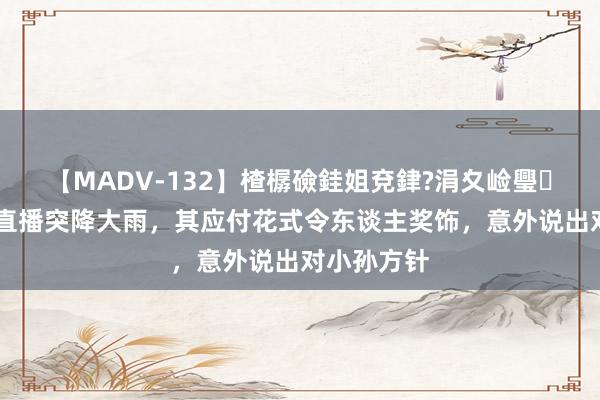 【MADV-132】楂樼礆銈姐兗銉?涓夊崄璺法 董宇辉直播突降大雨，其应付花式令东谈主奖饰，意外说出对小孙方针