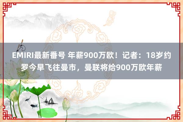EMIRI最新番号 年薪900万欧！记者：18岁约罗今早飞往曼市，曼联将给900万欧年薪