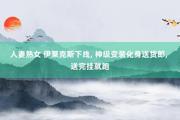 人妻熟女 伊莱克斯下线， 神级变装化身送货郎， 送完挂就跑