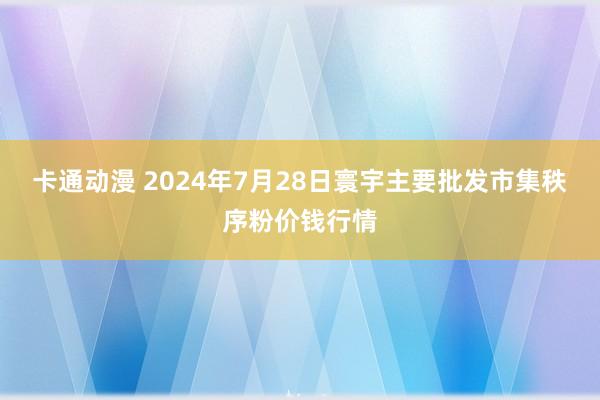 卡通动漫 2024年7月28日寰宇主要批发市集秩序粉价钱行情