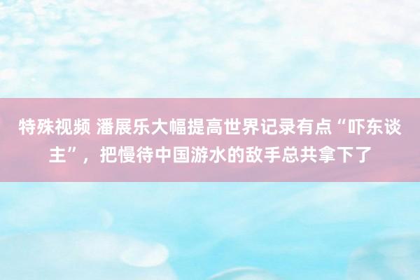特殊视频 潘展乐大幅提高世界记录有点“吓东谈主”，把慢待中国游水的敌手总共拿下了
