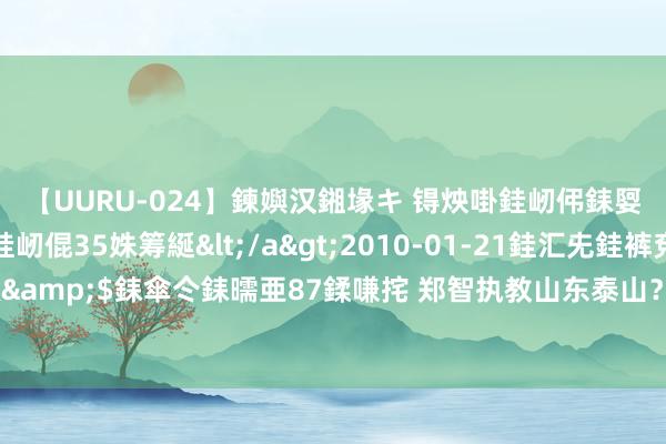 【UURU-024】鍊嬩汉鎺堟キ 锝炴啩銈屻伄銇娿伆銇曘倱 妗滄湪銈屻倱35姝筹綖</a>2010-01-21銈汇兂銈裤兗銉撱儸銉冦偢&$銇傘仒銇曘亜87鍒嗛挓 郑智执教山东泰山？崔康熙已全心不在焉，他具备接办的条目