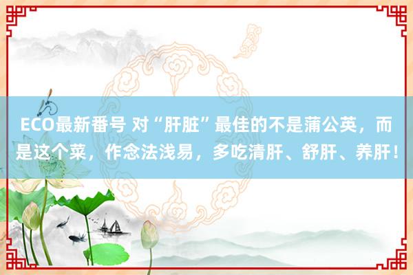 ECO最新番号 对“肝脏”最佳的不是蒲公英，而是这个菜，作念法浅易，多吃清肝、舒肝、养肝！