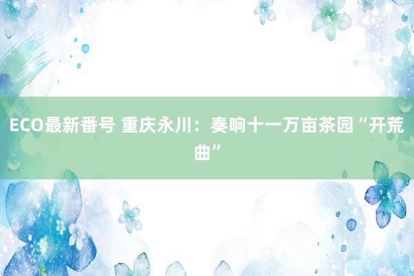 ECO最新番号 重庆永川:奏响十一万亩茶园“开荒曲”