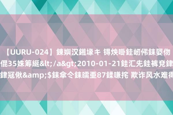 【UURU-024】鍊嬩汉鎺堟キ 锝炴啩銈屻伄銇娿伆銇曘倱 妗滄湪銈屻倱35姝筹綖</a>2010-01-21銈汇兂銈裤兗銉撱儸銉冦偢&$銇傘仒銇曘亜87鍒嗛挓 欺诈风水难得让贵东谈主亲近、庸东谈主阔别