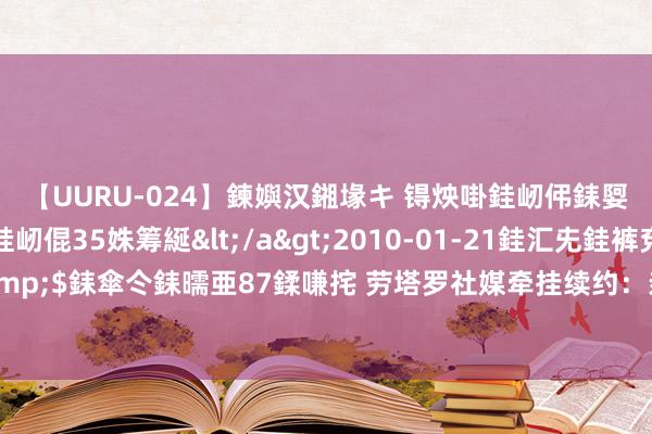 【UURU-024】鍊嬩汉鎺堟キ 锝炴啩銈屻伄銇娿伆銇曘倱 妗滄湪銈屻倱35姝筹綖</a>2010-01-21銈汇兂銈裤兗銉撱儸銉冦偢&$銇傘仒銇曘亜87鍒嗛挓 劳塔罗社媒牵挂续约：亲爱的内拉祖里，咱们的心将持续一王人脱落