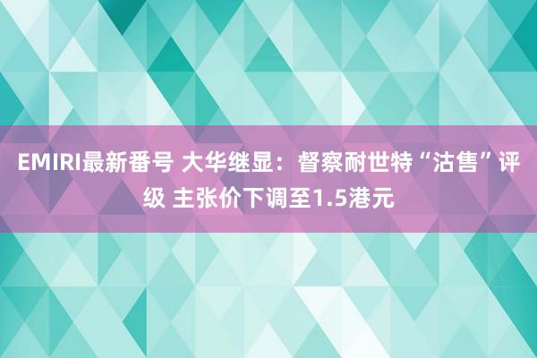 EMIRI最新番号 大华继显:督察耐世特“沽售”评级 主张价下调至1.5港元