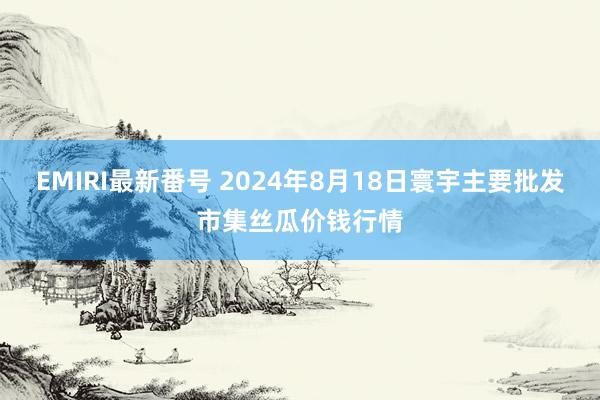 EMIRI最新番号 2024年8月18日寰宇主要批发市集丝瓜价钱行情
