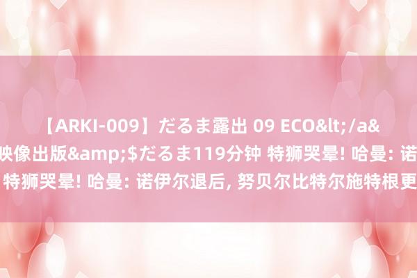 【ARKI-009】だるま露出 09 ECO</a>2008-06-19桃太郎映像出版&$だるま119分钟 特狮哭晕! 哈曼: 诺伊尔退后, 努贝尔比特尔施特根更合适一门
