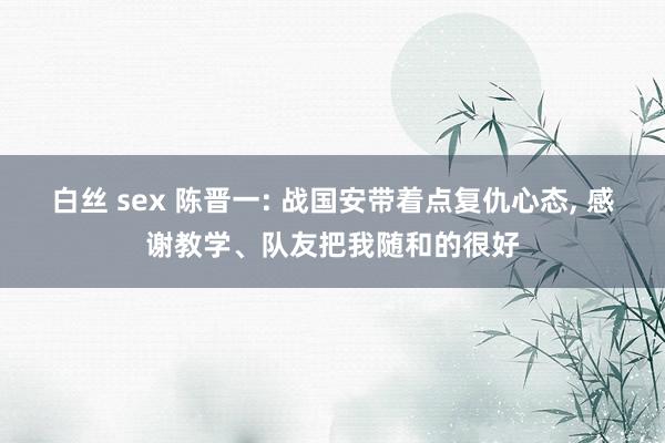 白丝 sex 陈晋一: 战国安带着点复仇心态, 感谢教学、队友把我随和的很好