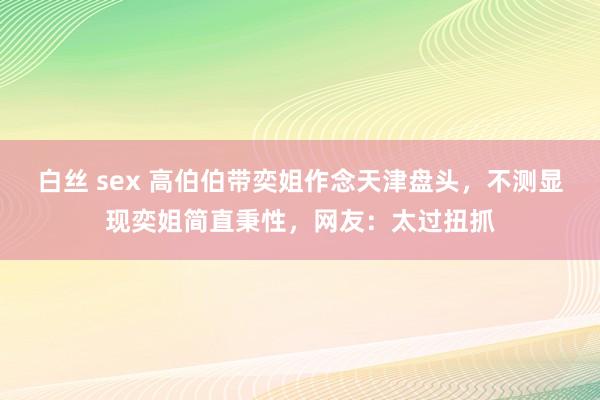 白丝 sex 高伯伯带奕姐作念天津盘头，不测显现奕姐简直秉性，网友：太过扭抓