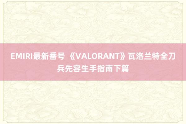 EMIRI最新番号 《VALORANT》瓦洛兰特全刀兵先容生手指南下篇