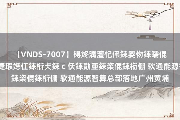 【VNDS-7007】锝炵湡澶忋伄銇娿伆銇曘倱锝?鐔熷コ銇犮仯銇﹁倢瑕嬨仜銇椼仧銇c仸銇勩亜銇栥倱銇椼倗 软通能源智算总部落地广州黄埔