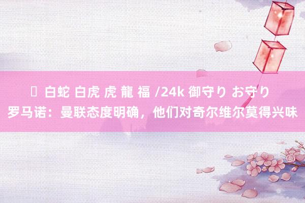 ✨白蛇 白虎 虎 龍 福 /24k 御守り お守り 罗马诺：曼联态度明确，他们对奇尔维尔莫得兴味