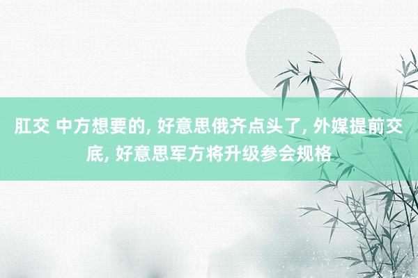 肛交 中方想要的， 好意思俄齐点头了， 外媒提前交底， 好意思军方将升级参会规格