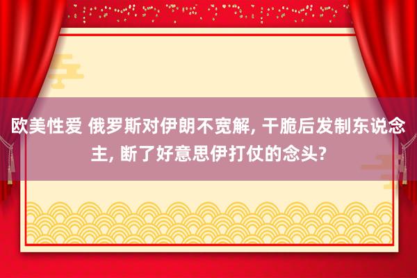 欧美性爱 俄罗斯对伊朗不宽解， 干脆后发制东说念主， 断了好意思伊打仗的念头?