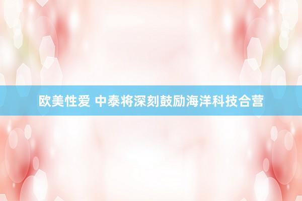 欧美性爱 中泰将深刻鼓励海洋科技合营
