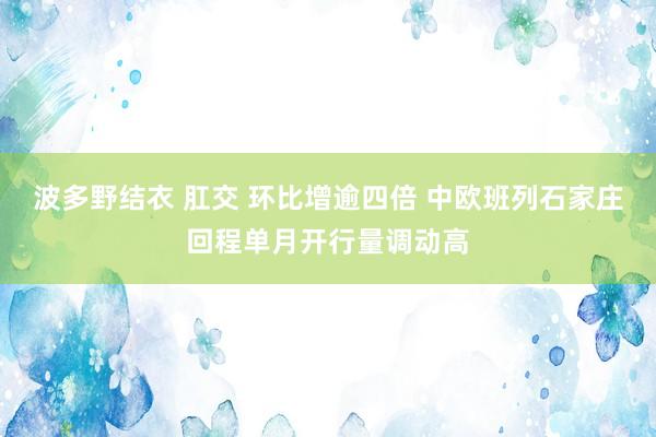 波多野结衣 肛交 环比增逾四倍 中欧班列石家庄回程单月开行量调动高