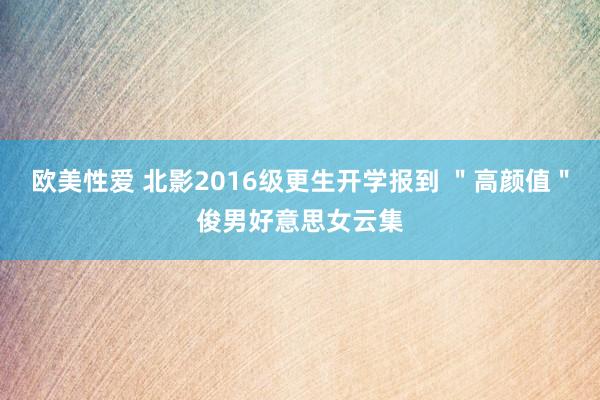 欧美性爱 北影2016级更生开学报到 "高颜值"俊男好意思女云集