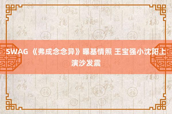 SWAG 《弗成念念异》曝基情照 王宝强小沈阳上演沙发震