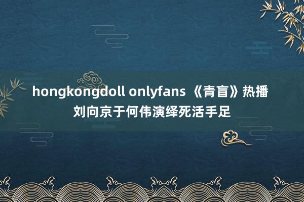 hongkongdoll onlyfans 《青盲》热播 刘向京于何伟演绎死活手足