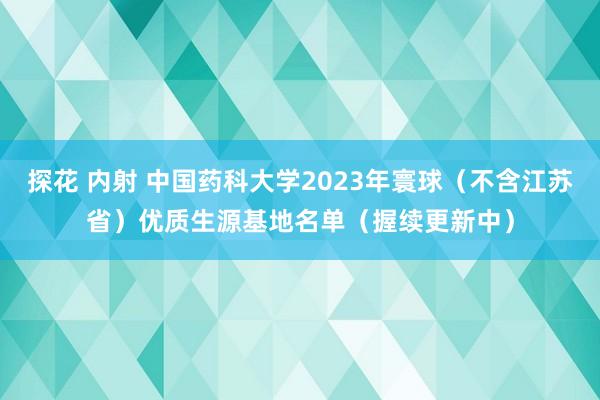 探花 内射 中国药科大学2023年寰球(不含江苏省)优质生源基地名单(握续更新中)