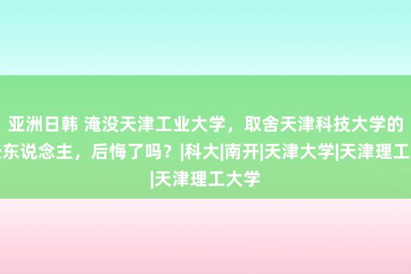 亚洲日韩 淹没天津工业大学，取舍天津科技大学的那些东说念主，后悔了吗？|科大|南开|天津大学|天津理工大学