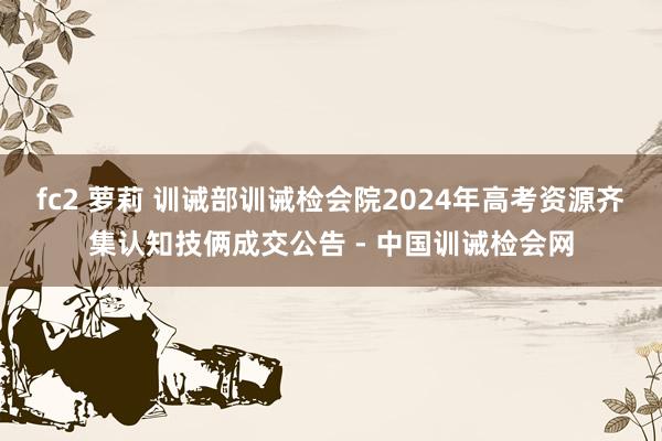 fc2 萝莉 训诫部训诫检会院2024年高考资源齐集认知技俩成交公告 - 中国训诫检会网