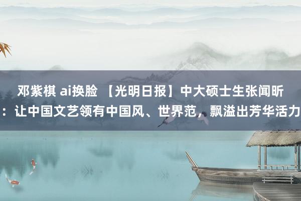 邓紫棋 ai换脸 【光明日报】中大硕士生张闻昕：让中国文艺领有中国风、世界范，飘溢出芳华活力