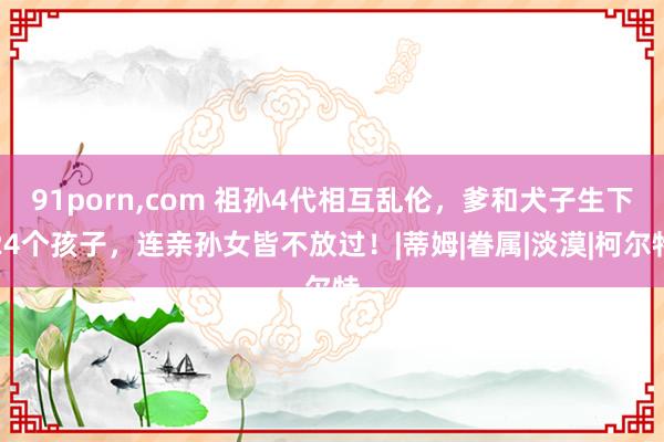 91porn，com 祖孙4代相互乱伦，爹和犬子生下24个孩子，连亲孙女皆不放过！|蒂姆|眷属|淡漠|柯尔特