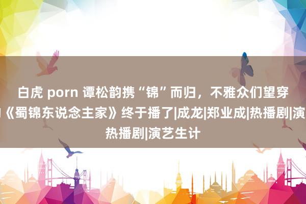 白虎 porn 谭松韵携“锦”而归，不雅众们望穿秋水的《蜀锦东说念主家》终于播了|成龙|郑业成|热播剧|演艺生计