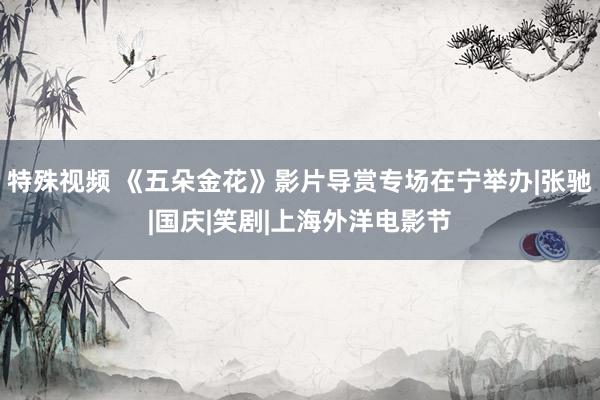 特殊视频 《五朵金花》影片导赏专场在宁举办|张驰|国庆|笑剧|上海外洋电影节