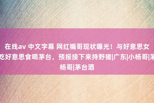 在线av 中文字幕 网红嘴哥现状曝光！与好意思女约会吃好意思食喝茅台，预报接下来持野猪|广东|小杨哥|茅台酒