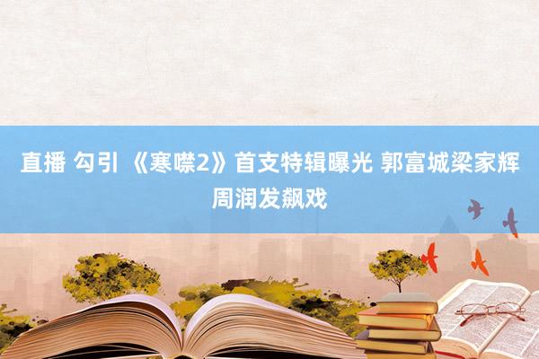 直播 勾引 《寒噤2》首支特辑曝光 郭富城梁家辉周润发飙戏