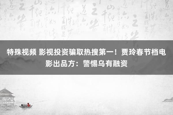 特殊视频 影视投资骗取热搜第一！贾玲春节档电影出品方：警惕乌有融资