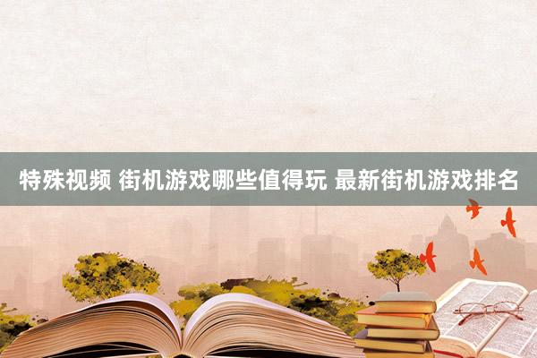 特殊视频 街机游戏哪些值得玩 最新街机游戏排名