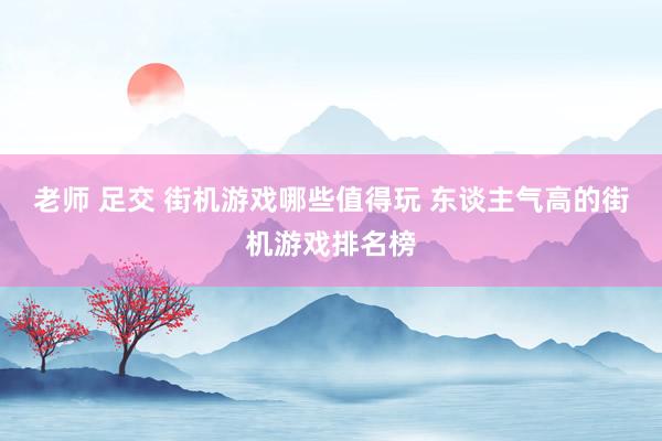 老师 足交 街机游戏哪些值得玩 东谈主气高的街机游戏排名榜