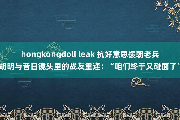 hongkongdoll leak 抗好意思援朝老兵胡明与昔日镜头里的战友重逢：“咱们终于又碰面了”
