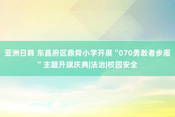 亚洲日韩 东昌府区鼎舜小学开展“070勇敢者步履”主题升旗庆典|法治|校园安全