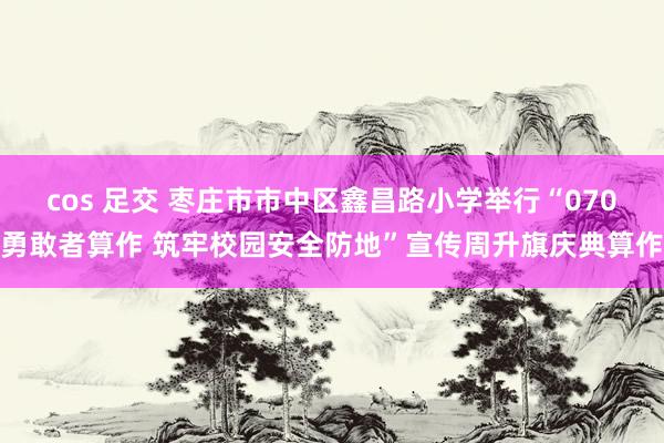 cos 足交 枣庄市市中区鑫昌路小学举行“070勇敢者算作 筑牢校园安全防地”宣传周升旗庆典算作