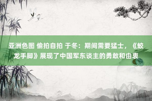亚洲色图 偷拍自拍 于冬：期间需要猛士，《蛟龙手脚》展现了中国军东谈主的勇敢和由衷