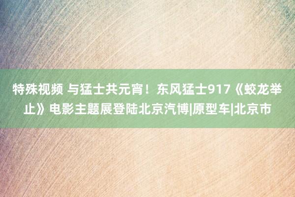 特殊视频 与猛士共元宵！东风猛士917《蛟龙举止》电影主题展登陆北京汽博|原型车|北京市