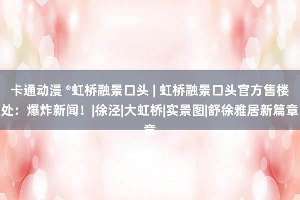卡通动漫 ®虹桥融景口头 | 虹桥融景口头官方售楼处：爆炸新闻！|徐泾|大虹桥|