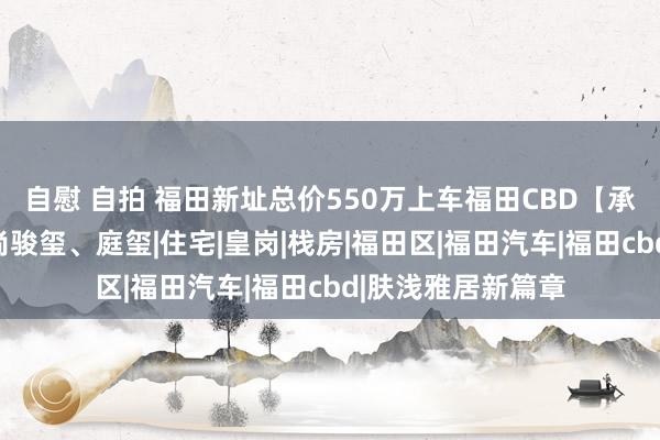 自慰 自拍 福田新址总价550万上车福田CBD【承翰湾尚海外】湾尚骏玺、庭玺|住