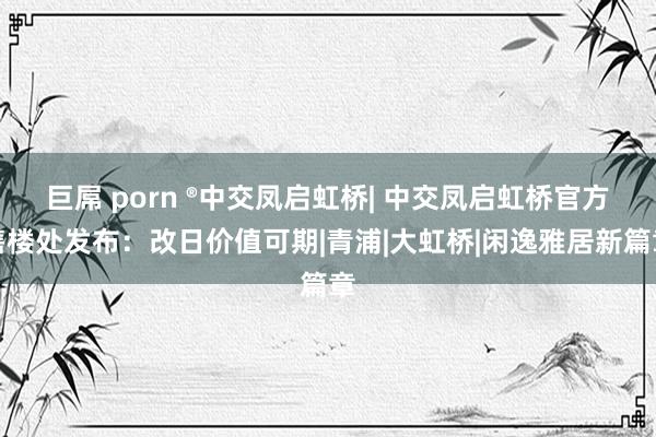 巨屌 porn ®中交凤启虹桥| 中交凤启虹桥官方售楼处发布：改日价值可期|青浦