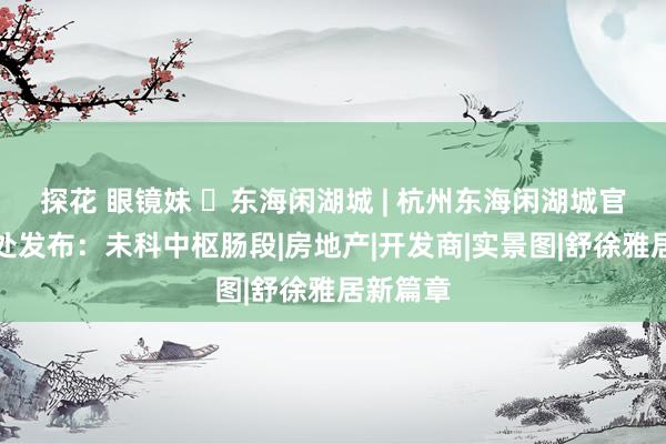 探花 眼镜妹 ◈东海闲湖城 | 杭州东海闲湖城官方售楼处发布：未科中枢肠段|房地