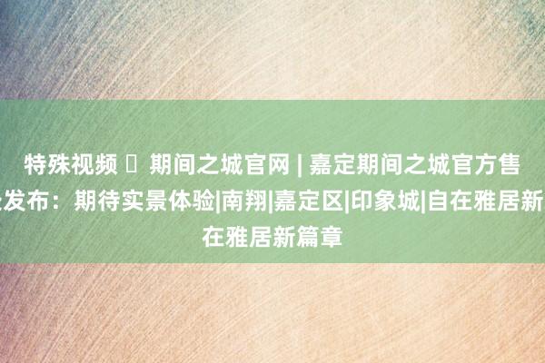 特殊视频 ◈期间之城官网 | 嘉定期间之城官方售楼处发布：期待实景体验|南翔|嘉