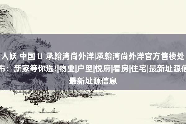 人妖 中国 ◈承翰湾尚外洋|承翰湾尚外洋官方售楼处发布：新家等你选!|物业|户型
