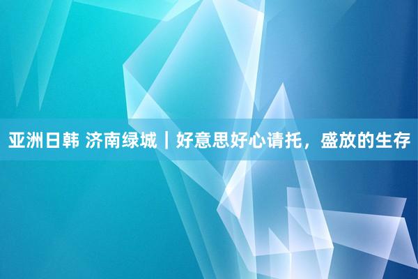 亚洲日韩 济南绿城｜好意思好心请托，盛放的生存